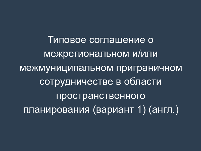 Типовое соглашение о межрегиональном и/или межмуниципальном приграничном сотрудничестве в области пространственного планирования (вариант 1) (англ.)