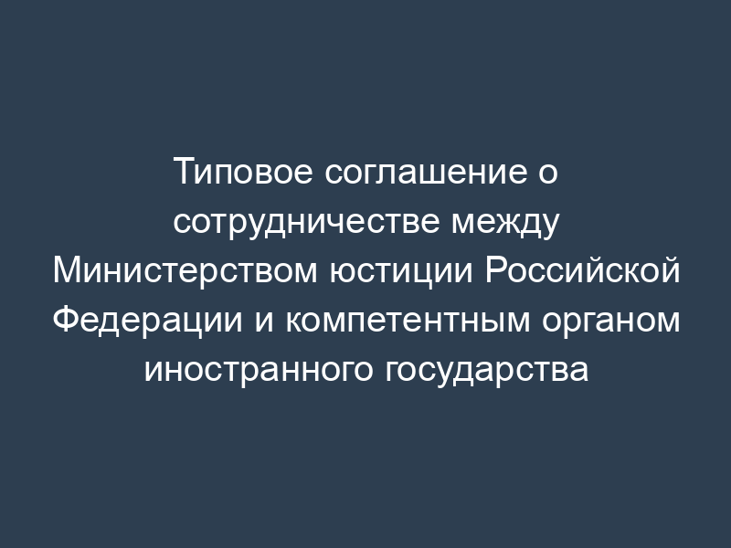 Типовое соглашение о сотрудничестве между Министерством юстиции Российской Федерации и компетентным органом иностранного государства