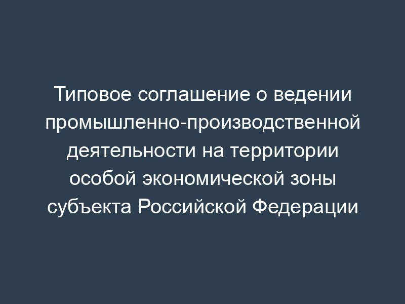 Типовое соглашение о ведении промышленно-производственной деятельности на территории особой экономической зоны субъекта Российской Федерации