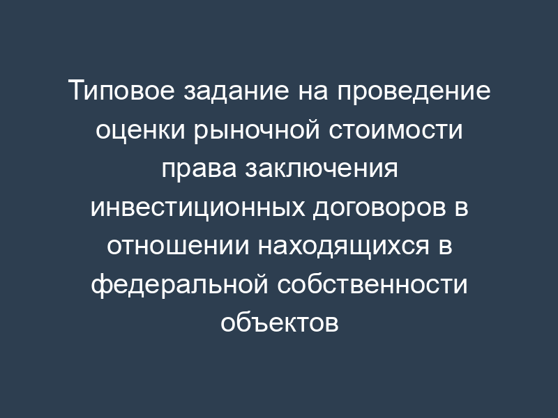 Типовое задание на проведение оценки рыночной стоимости права заключения инвестиционных договоров в отношении находящихся в федеральной собственности объектов недвижимого имущества