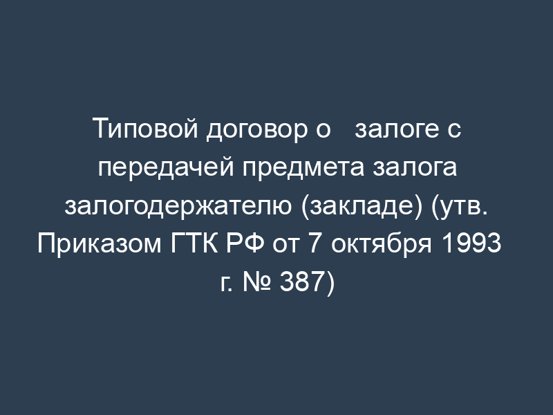 Типовой договор о   залоге с передачей предмета залога залогодержателю (закладе) (утв. Приказом ГТК РФ от 7 октября 1993   г. № 387)