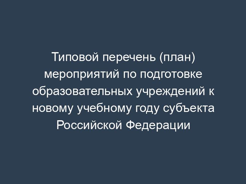 Типовой перечень (план) мероприятий по подготовке образовательных учреждений к новому учебному году субъекта Российской Федерации