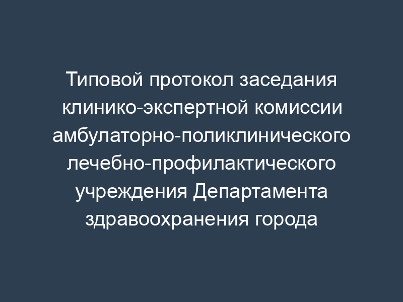 Типовой протокол заседания клинико-экспертной комиссии амбулаторно-поликлинического лечебно-профилактического учреждения Департамента здравоохранения города Москвы