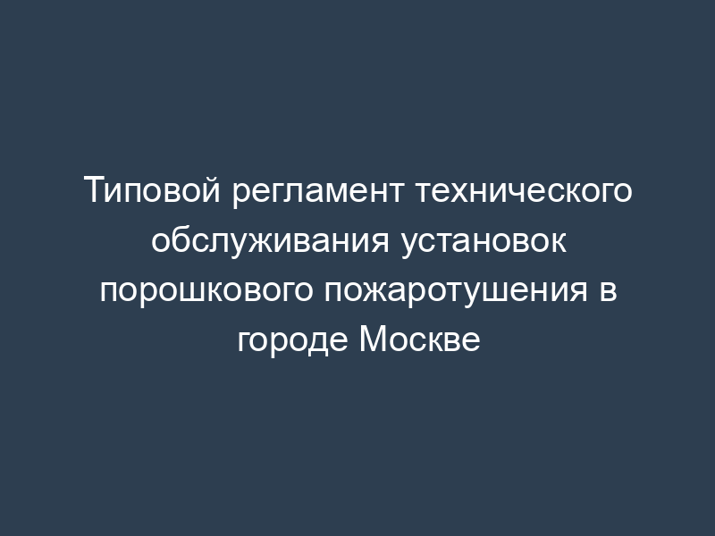 Типовой регламент технического обслуживания установок порошкового пожаротушения в городе Москве
