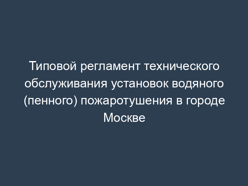 Типовой регламент технического обслуживания установок водяного (пенного) пожаротушения в городе Москве