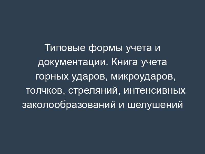 Типовые формы учета и документации. Книга учета горных ударов, микроударов, толчков, стреляний, интенсивных заколообразований и шелушений