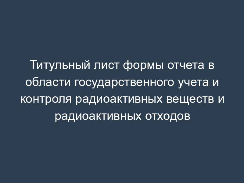 Титульный лист формы отчета в области государственного учета и контроля радиоактивных веществ и радиоактивных отходов