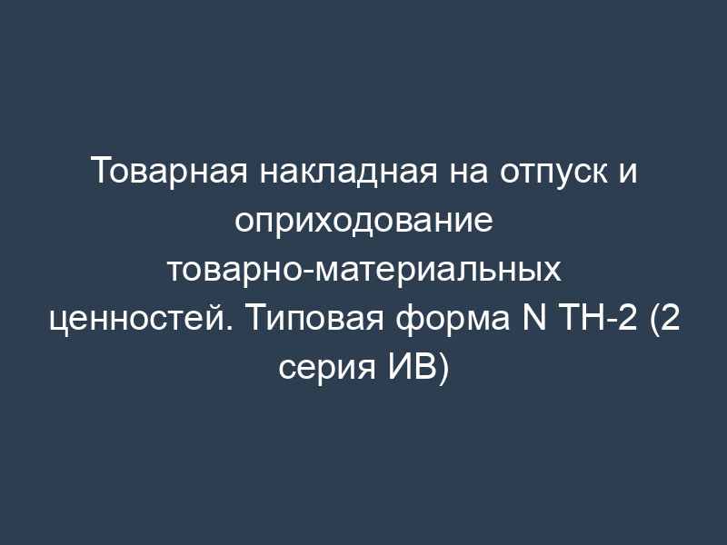 Товарная накладная на отпуск и оприходование товарно-материальных ценностей. Типовая форма N ТН-2 (2 серия ИВ)