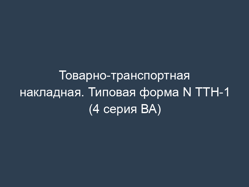 Товарно-транспортная накладная. Типовая форма N ТТН-1 (4 серия ВА)