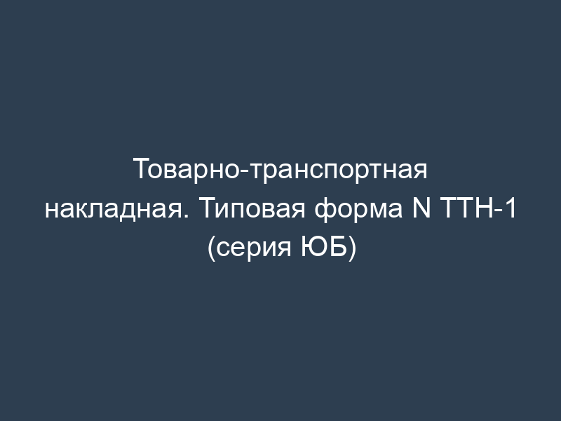 Товарно-транспортная накладная. Типовая форма N ТТН-1 (серия ЮБ)