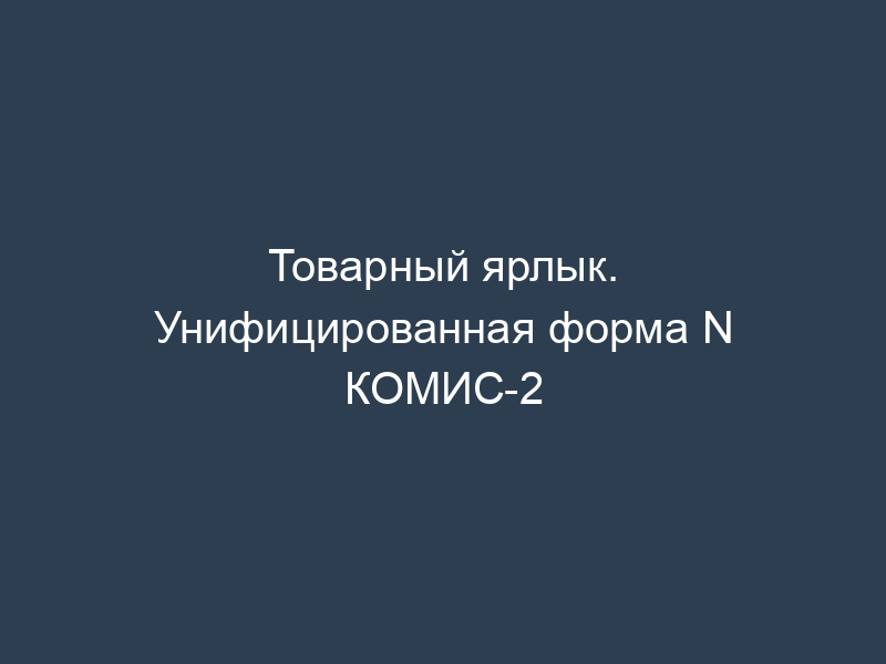 Товарный ярлык. Унифицированная форма N КОМИС-2