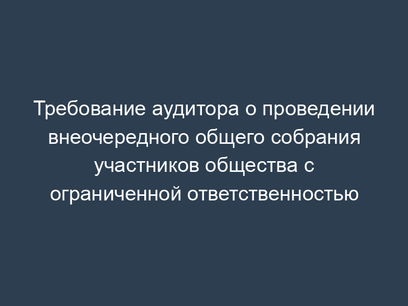 Требование аудитора о проведении внеочередного общего собрания участников общества с ограниченной ответственностью