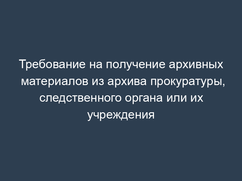 Требование на получение архивных материалов из архива прокуратуры, следственного органа или их учреждения