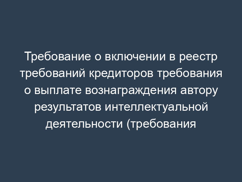 Требование о включении в реестр требований кредиторов требования о выплате вознаграждения автору результатов интеллектуальной деятельности (требования кредитора подтверждены решением суда)