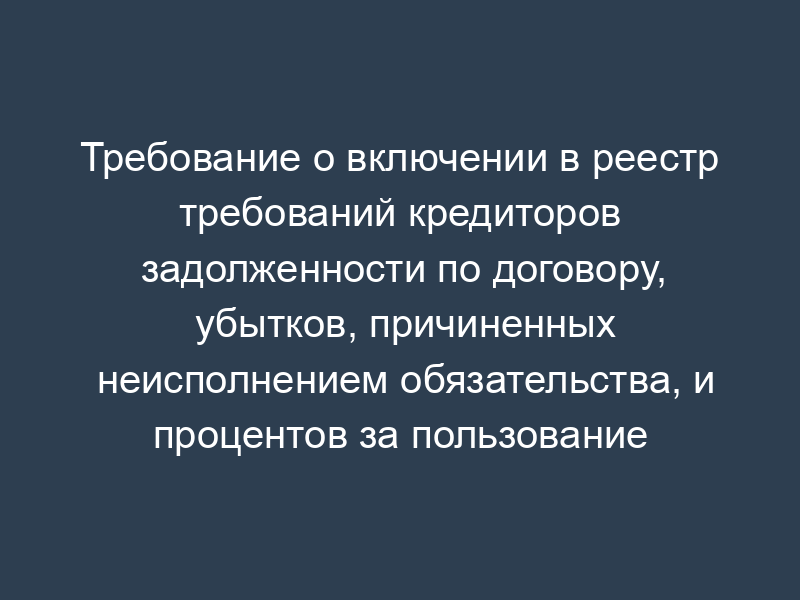 Требование о включении в реестр требований кредиторов задолженности по договору, убытков, причиненных неисполнением обязательства, и процентов за пользование чужими денежными средствам (требования кредитора подтверждены решением суда)