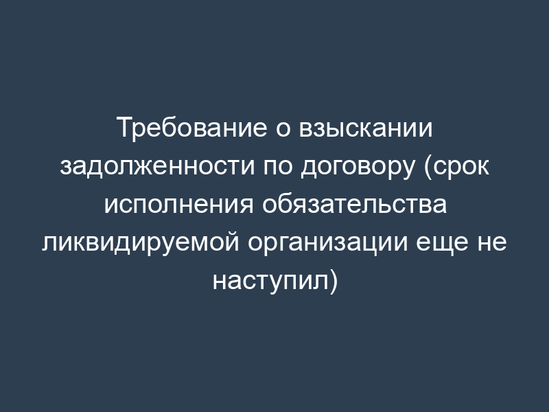 Требование о взыскании задолженности по договору (срок исполнения обязательства ликвидируемой организации еще не наступил)