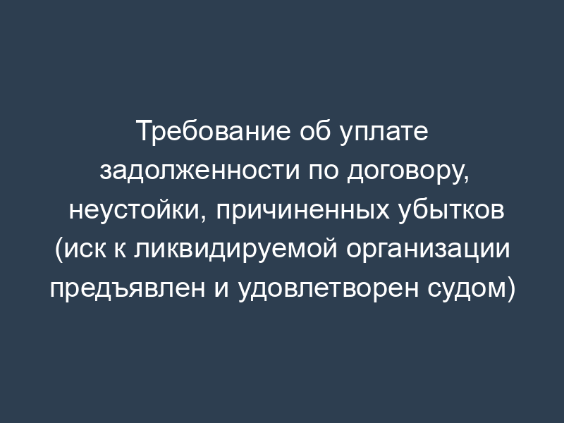 Требование об уплате задолженности по договору, неустойки, причиненных убытков (иск к ликвидируемой организации предъявлен и удовлетворен судом)