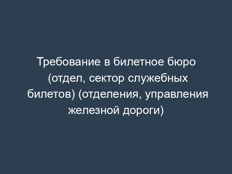 Требование в билетное бюро (отдел, сектор служебных билетов) (отделения, управления железной дороги)