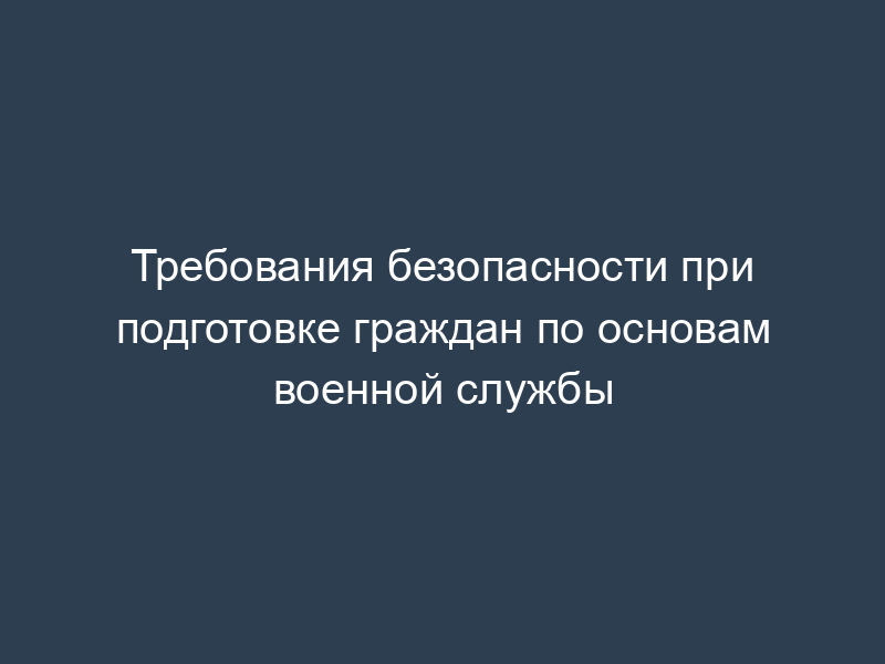 Требования безопасности при подготовке граждан по основам военной службы