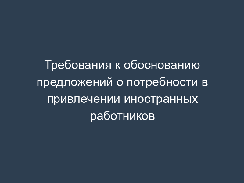 Требования к обоснованию предложений о потребности в привлечении иностранных работников