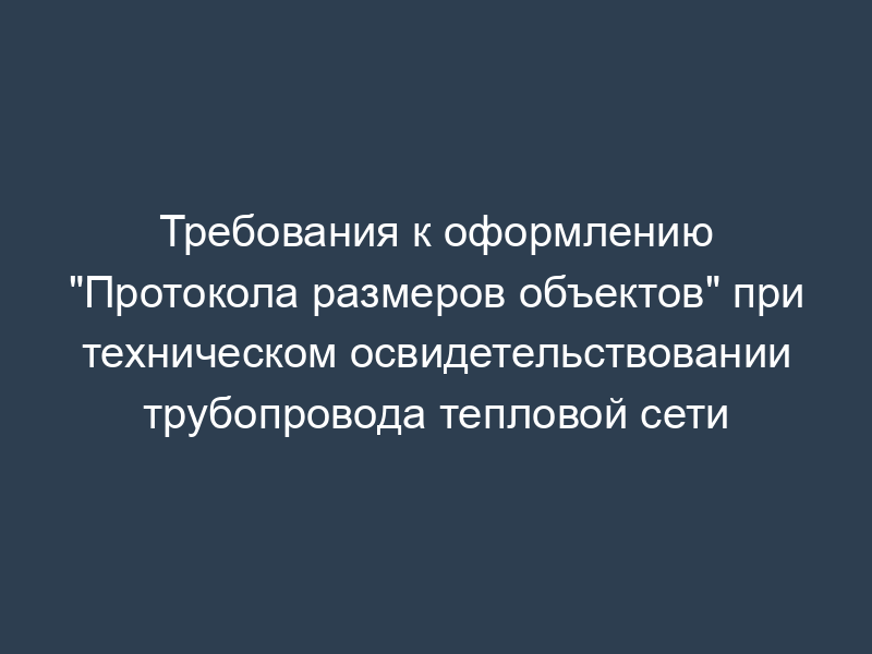 Требования к оформлению "Протокола размеров объектов" при техническом освидетельствовании трубопровода тепловой сети