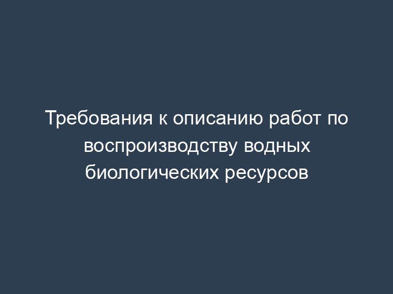 Требования к описанию работ по воспроизводству водных биологических ресурсов