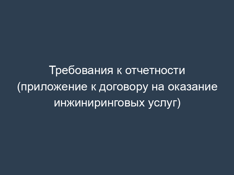 Требования к отчетности (приложение к договору на оказание инжиниринговых услуг)