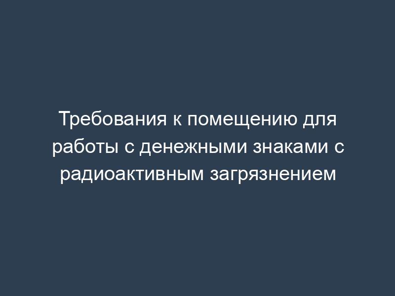 Требования к помещению для работы с денежными знаками с радиоактивным загрязнением