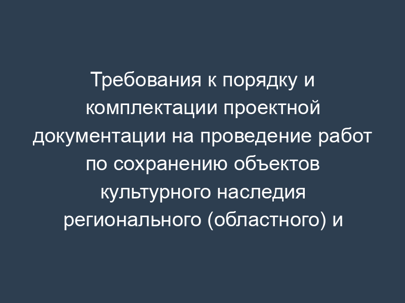 Требования к порядку и комплектации проектной документации на проведение работ по сохранению объектов культурного наследия регионального (областного) и местного (муниципального) значения в Московской области