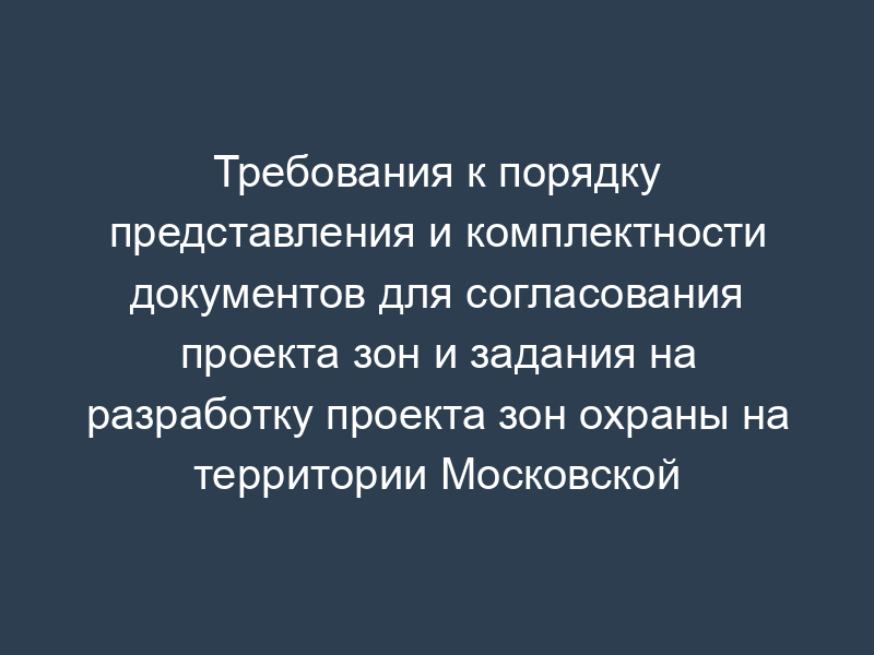 Требования к порядку представления и комплектности документов для согласования проекта зон и задания на разработку проекта зон охраны на территории Московской области