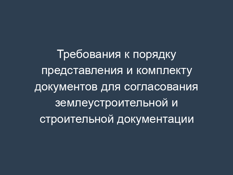 Требования к порядку представления и комплекту документов для согласования землеустроительной и строительной документации