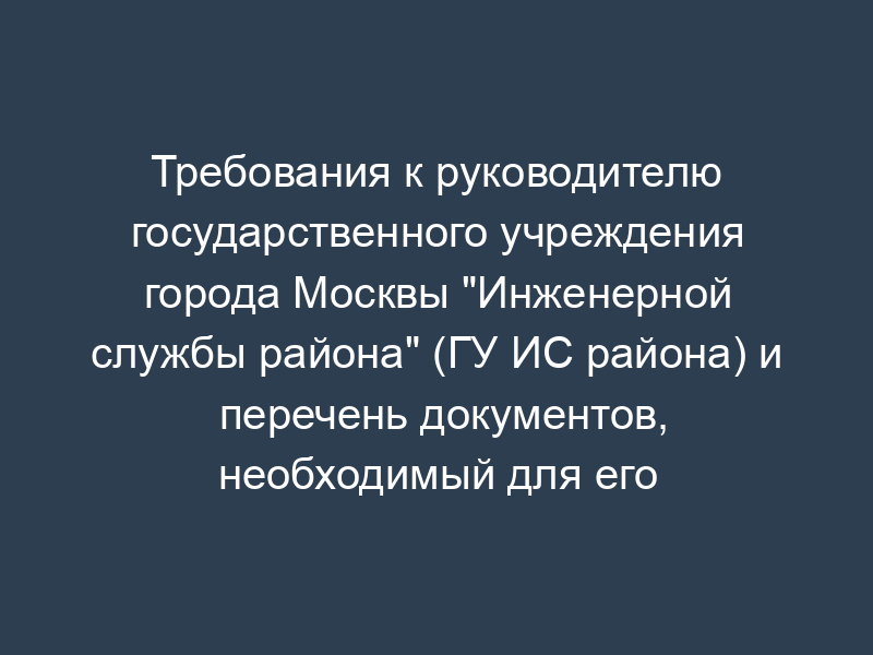 Требования к руководителю государственного учреждения города Москвы "Инженерной службы района" (ГУ ИС района) и перечень документов, необходимый для его назначения при представлении префекту ЮВАО