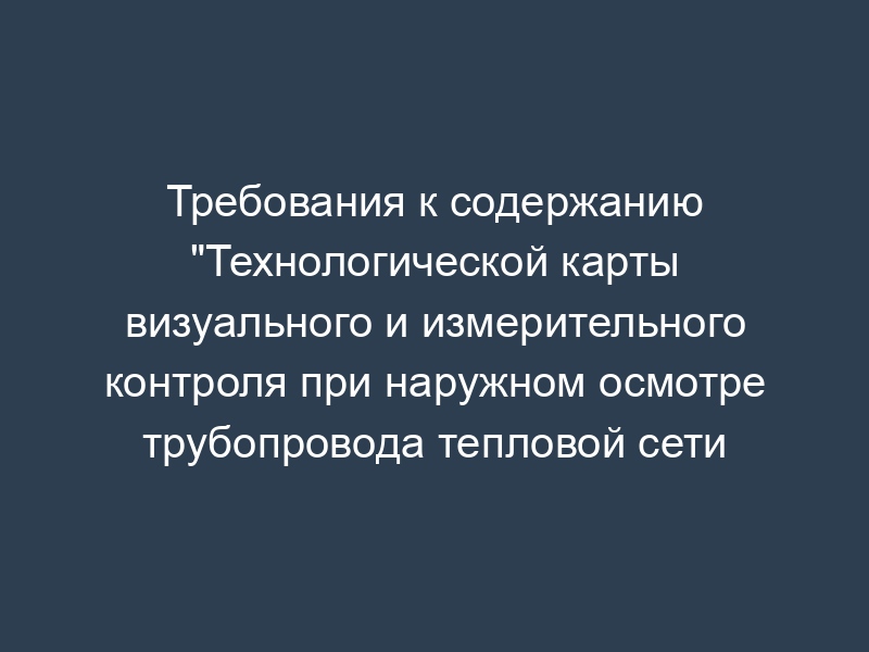 Требования к содержанию "Технологической карты визуального и измерительного контроля при наружном осмотре трубопровода тепловой сети