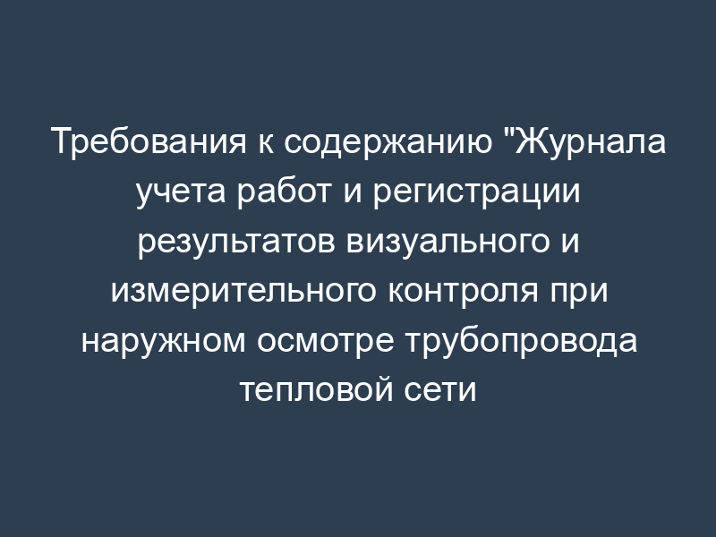 Требования к содержанию "Журнала учета работ и регистрации результатов визуального и измерительного контроля при наружном осмотре трубопровода тепловой сети