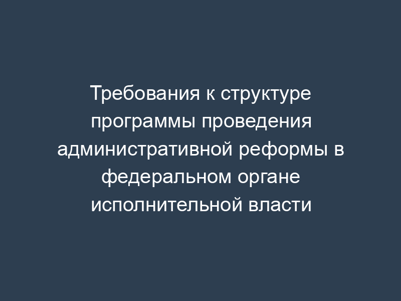 Требования к структуре программы проведения административной реформы в федеральном органе исполнительной власти