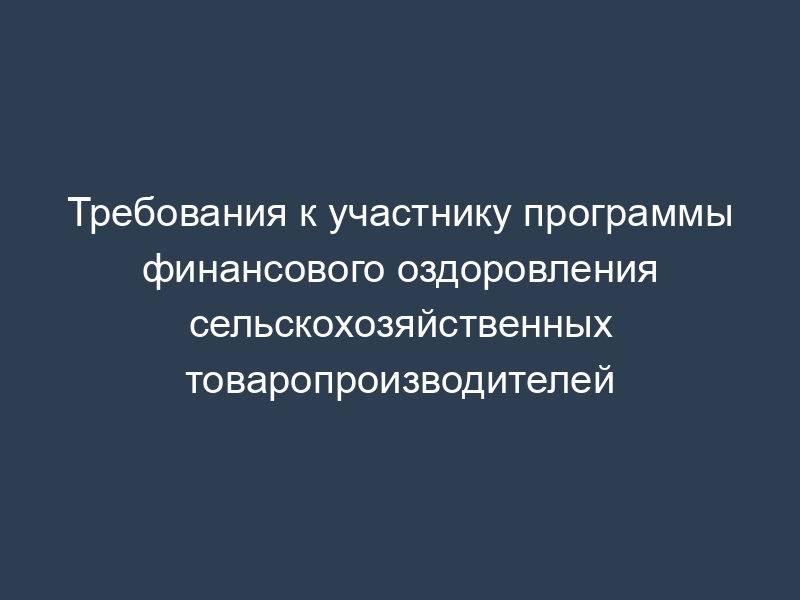 Требования к участнику программы финансового оздоровления сельскохозяйственных товаропроизводителей