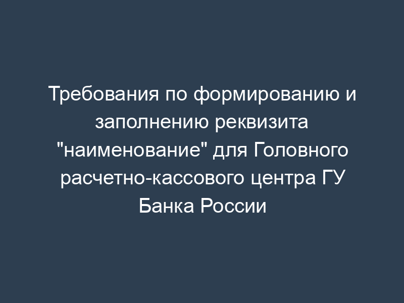 Требования по формированию и заполнению реквизита "наименование" для Головного расчетно-кассового центра ГУ Банка России