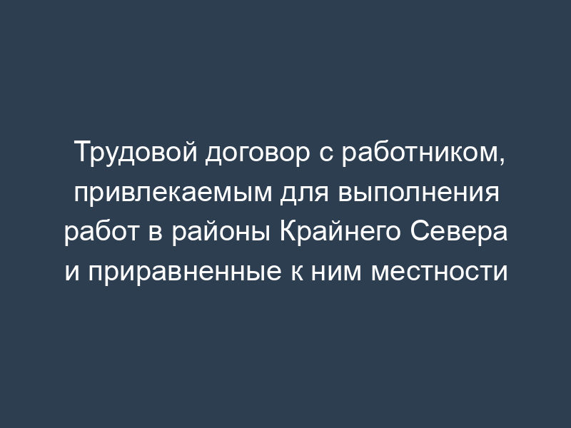 Трудовой договор с работником, привлекаемым для выполнения работ в районы Крайнего Севера и приравненные к ним местности