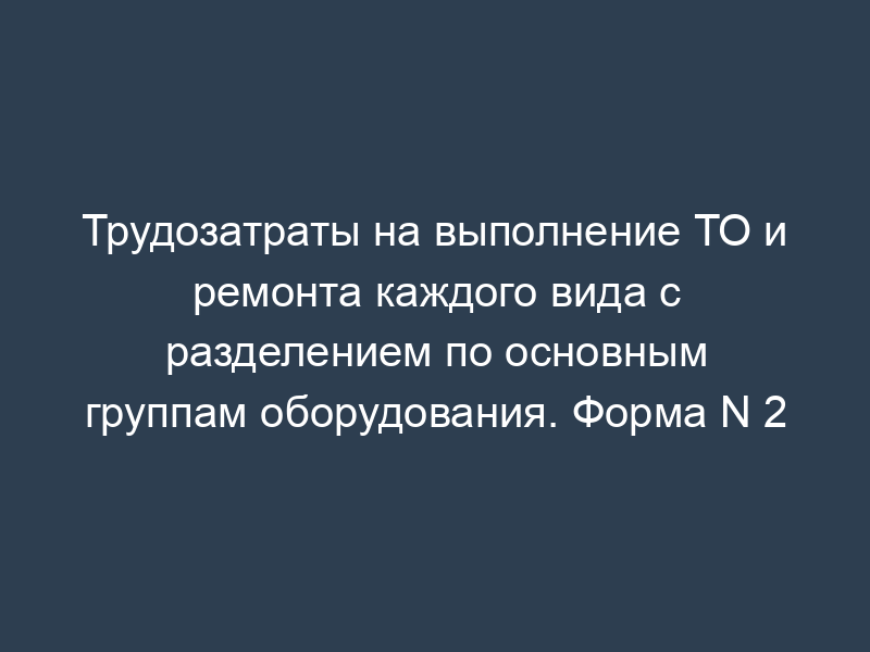 Трудозатраты на выполнение ТО и ремонта каждого вида с разделением по основным группам оборудования. Форма N 2