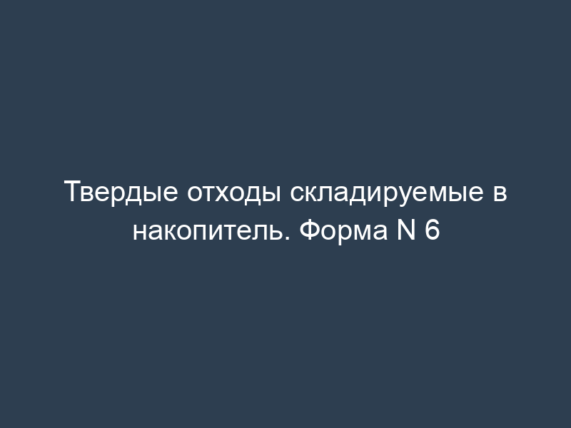 Твердые отходы складируемые в накопитель. Форма N 6