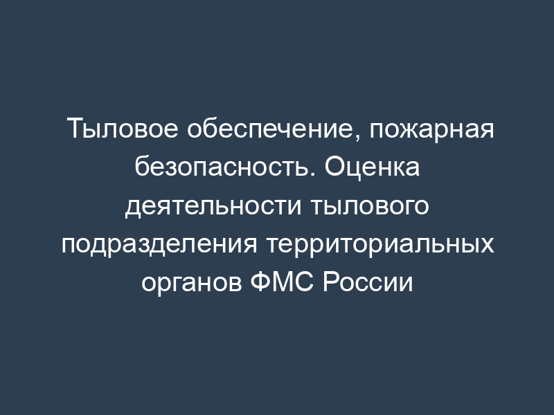 Тыловое обеспечение, пожарная безопасность. Оценка деятельности тылового подразделения территориальных органов ФМС России