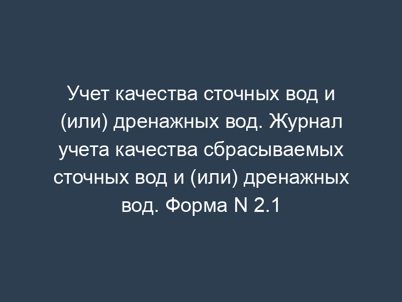 Учет качества сточных вод и (или) дренажных вод. Журнал учета качества сбрасываемых сточных вод и (или) дренажных вод. Форма N 2.1