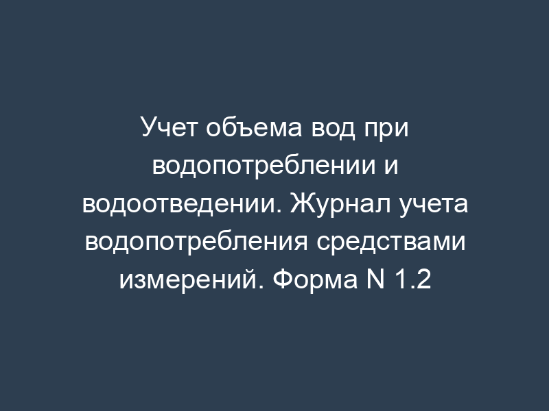 Учет объема вод при водопотреблении и водоотведении. Журнал учета водопотребления средствами измерений. Форма N 1.2