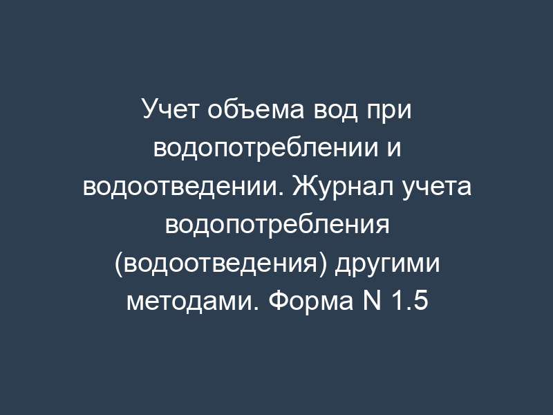 Учет объема вод при водопотреблении и водоотведении. Журнал учета водопотребления (водоотведения) другими методами. Форма N 1.5