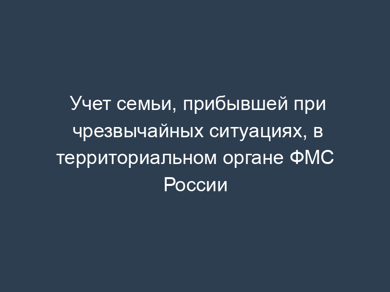 Учет семьи, прибывшей при чрезвычайных ситуациях, в территориальном органе ФМС России