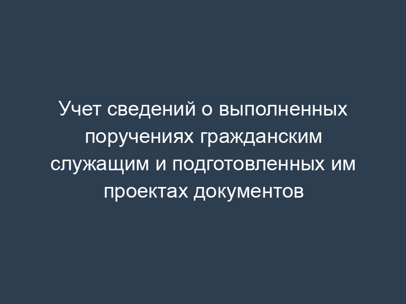Учет сведений о выполненных поручениях гражданским служащим и подготовленных им проектах документов