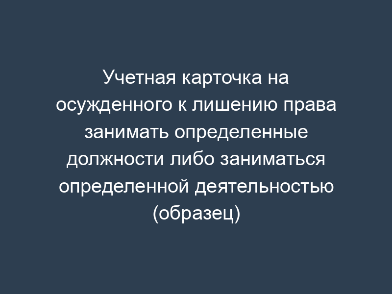 Учетная карточка на осужденного к лишению права занимать определенные должности либо заниматься определенной деятельностью (образец)