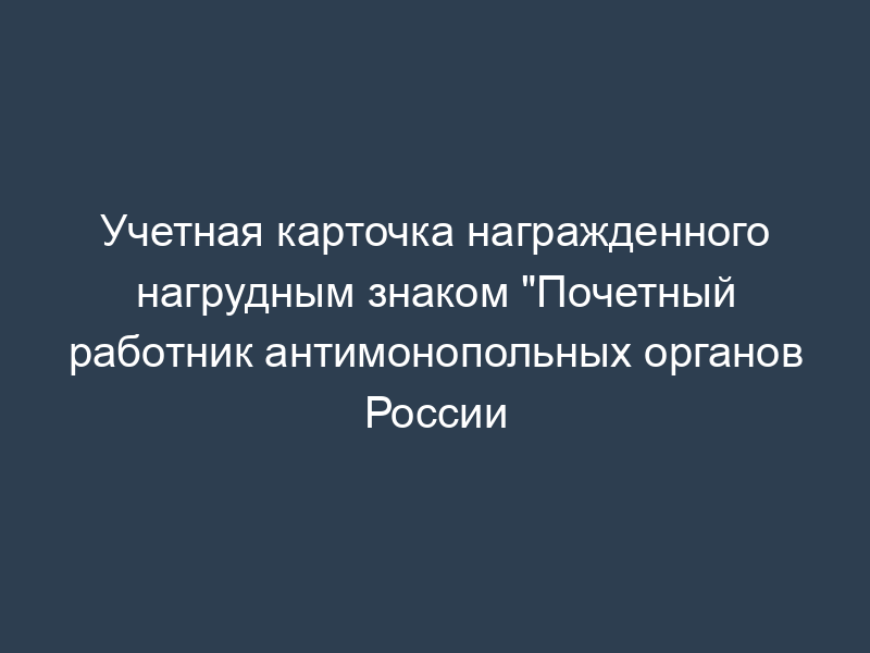 Учетная карточка награжденного нагрудным знаком "Почетный работник антимонопольных органов России