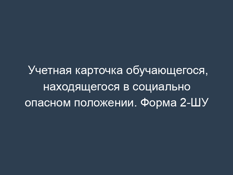 Учетная карточка обучающегося, находящегося в социально опасном положении. Форма 2-ШУ