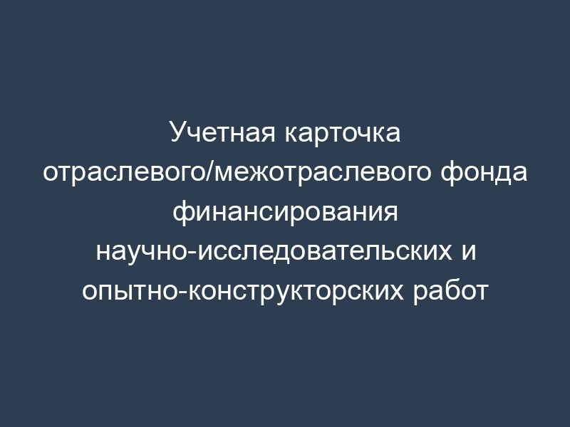 Учетная карточка отраслевого/межотраслевого фонда финансирования научно-исследовательских и опытно-конструкторских работ